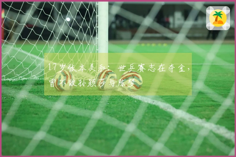 17岁张本美和：世乒赛志在夺金，曾不敌孙颖莎与陈梦