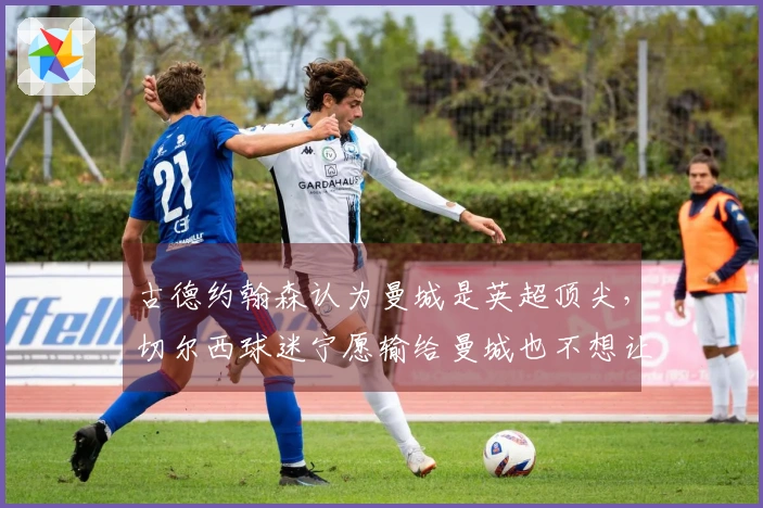 古德约翰森认为曼城是英超顶尖，切尔西球迷宁愿输给曼城也不想让阿森纳夺冠