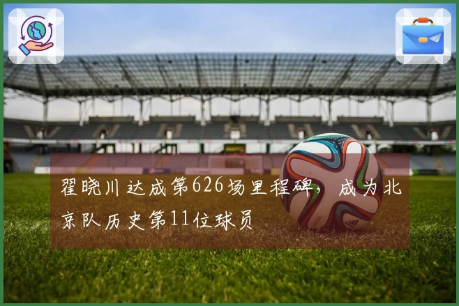 翟晓川达成第626场里程碑，成为北京队历史第11位球员