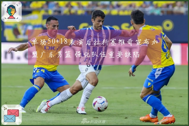 单场50+18表演后拉科塞维奇宣布加盟广东男篮 强化队伍重要缺陷