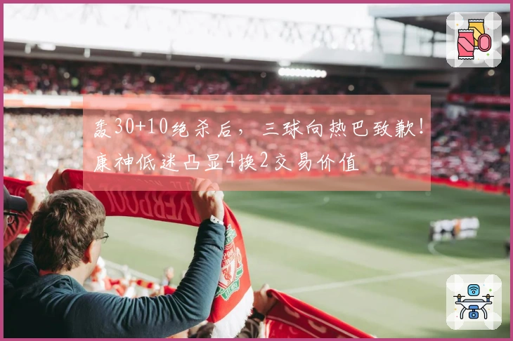 轰30+10绝杀后，三球向热巴致歉！康神低迷凸显4换2交易价值