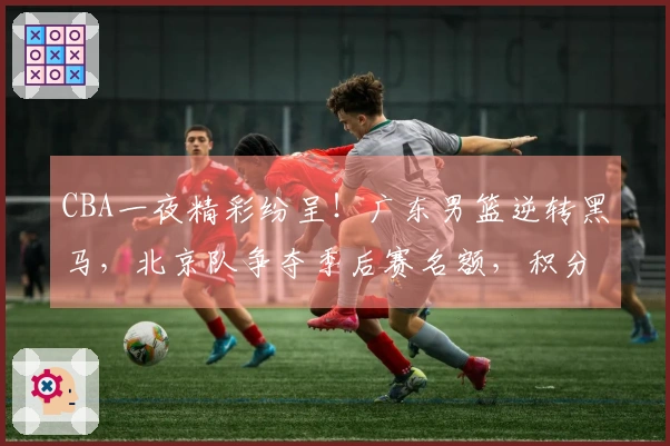 CBA一夜精彩纷呈！广东男篮逆转黑马，北京队争夺季后赛名额，积分榜最新动态