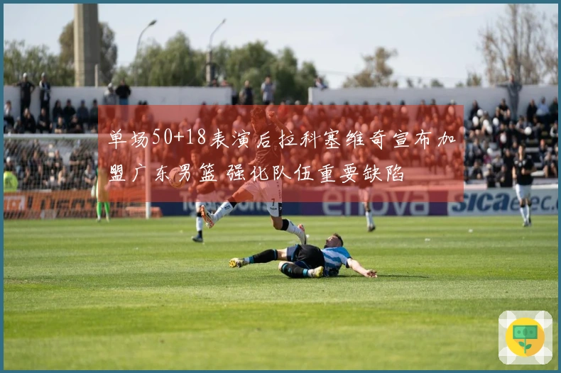 单场50+18表演后拉科塞维奇宣布加盟广东男篮 强化队伍重要缺陷