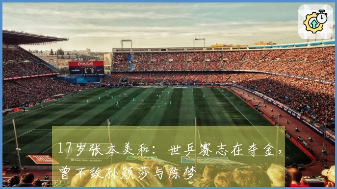 17岁张本美和：世乒赛志在夺金，曾不敌孙颖莎与陈梦