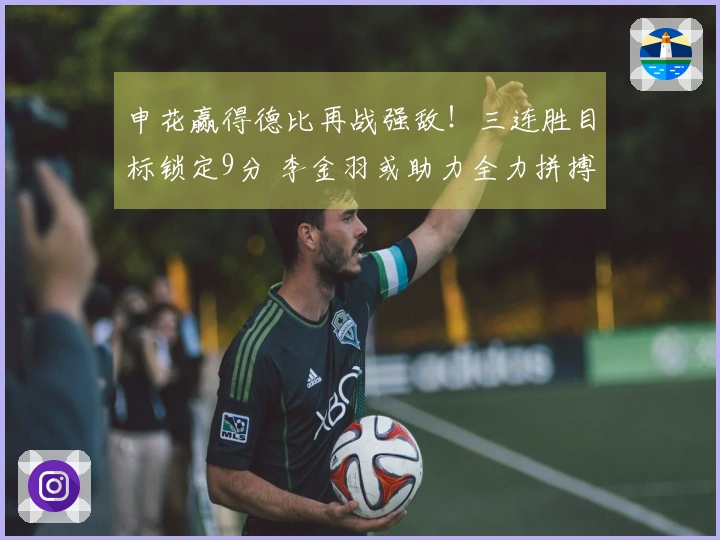 申花赢得德比再战强敌！三连胜目标锁定9分 李金羽或助力全力拼搏大连