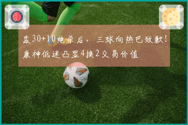轰30+10绝杀后，三球向热巴致歉！康神低迷凸显4换2交易价值