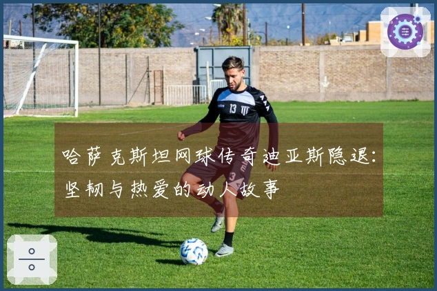 哈萨克斯坦网球传奇迪亚斯隐退：坚韧与热爱的动人故事