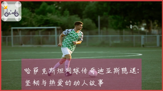 哈萨克斯坦网球传奇迪亚斯隐退：坚韧与热爱的动人故事