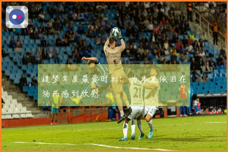 追梦年度最爱时刻：为库里依旧在场而感到欣慰