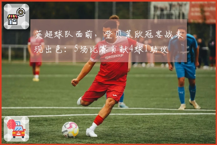 英超球队面前，登贝莱欧冠客战表现出色：5场比赛贡献4球1助攻