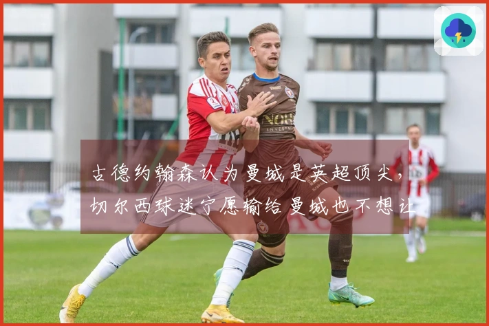 古德约翰森认为曼城是英超顶尖，切尔西球迷宁愿输给曼城也不想让阿森纳夺冠