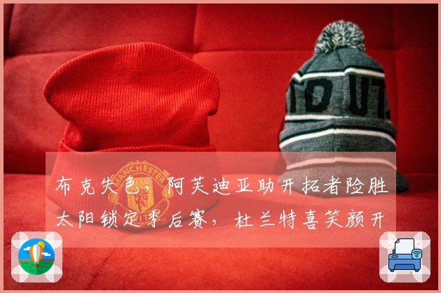 布克失色，阿芙迪亚助开拓者险胜太阳锁定季后赛，杜兰特喜笑颜开