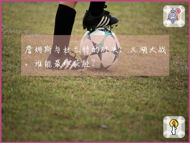 詹姆斯与杜兰特的对决：火湖大战，谁能最终获胜？