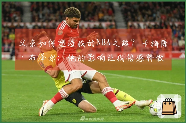 父亲如何塑造我的NBA之路？卡梅隆·布泽尔：他的影响让我倍感骄傲