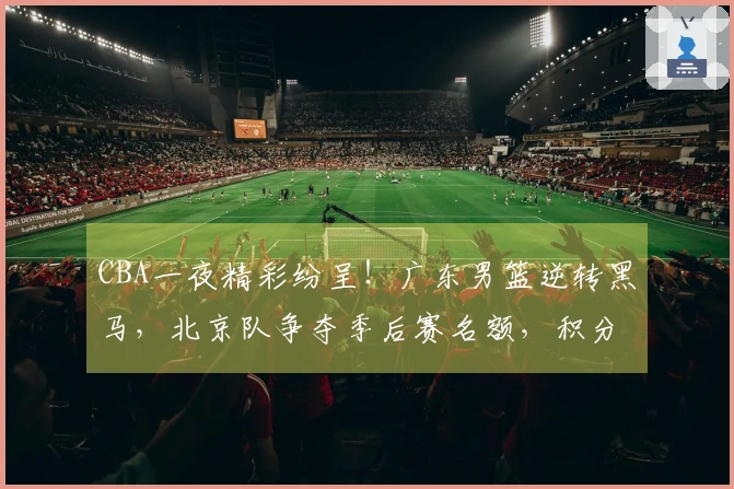 CBA一夜精彩纷呈！广东男篮逆转黑马，北京队争夺季后赛名额，积分榜最新动态