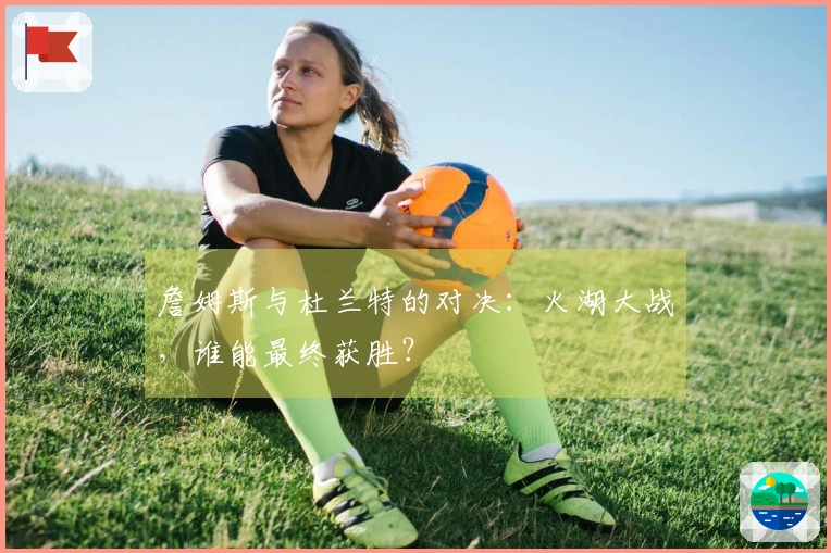 詹姆斯与杜兰特的对决：火湖大战，谁能最终获胜？