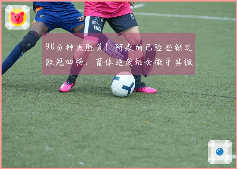 90分钟决胜负！阿森纳已险些锁定欧冠四强，葡体逆袭机会微乎其微。