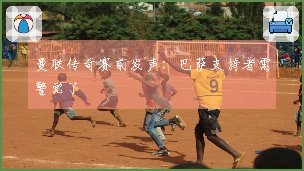 曼联传奇赛前发声：巴萨支持者需警觉了