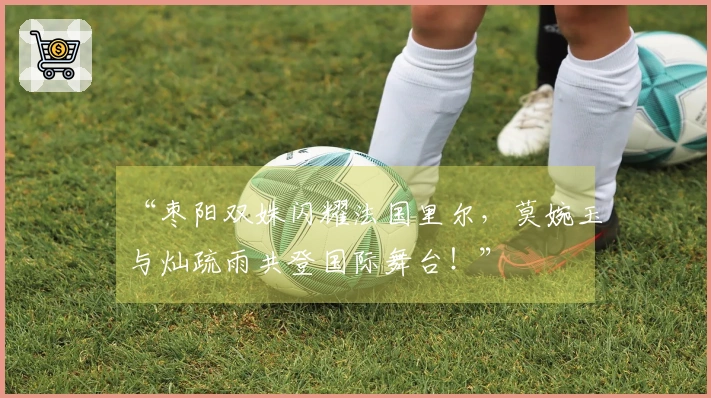 “枣阳双姝闪耀法国里尔，莫婉玉与灿疏雨共登国际舞台！”